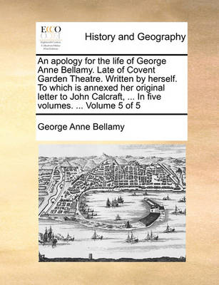 Book cover for An Apology for the Life of George Anne Bellamy. Late of Covent Garden Theatre. Written by Herself. to Which Is Annexed Her Original Letter to John Calcraft, ... in Five Volumes. ... Volume 5 of 5