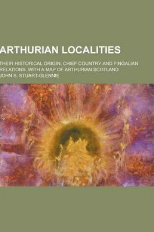 Cover of Arthurian Localities; Their Historical Origin, Chief Country and Fingalian Relations. with a Map of Arthurian Scotland