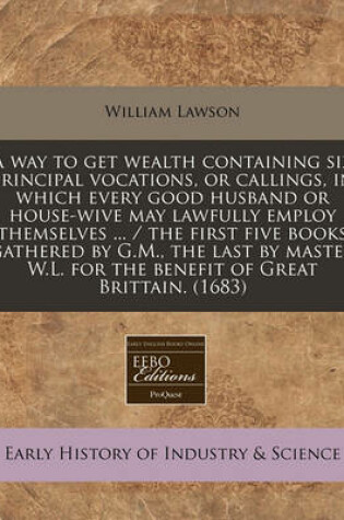 Cover of A Way to Get Wealth Containing Six Principal Vocations, or Callings, in Which Every Good Husband or House-Wive May Lawfully Employ Themselves ... / The First Five Books Gathered by G.M., the Last by Master W.L. for the Benefit of Great Brittain. (1683)