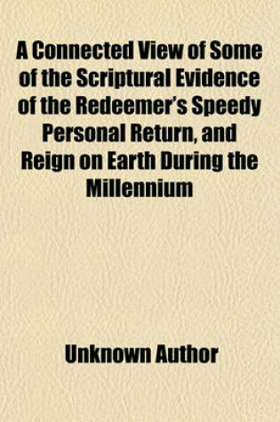Cover of A Connected View of Some of the Scriptural Evidence of the Redeemer's Speedy Personal Return, and Reign on Earth During the Millennium; Israel's Restoration to Palestine and the Destruction of Antichristian Nations