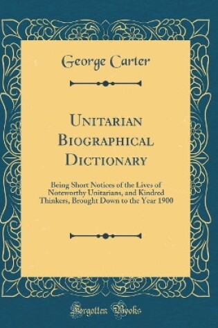 Cover of Unitarian Biographical Dictionary: Being Short Notices of the Lives of Noteworthy Unitarians, and Kindred Thinkers, Brought Down to the Year 1900 (Classic Reprint)