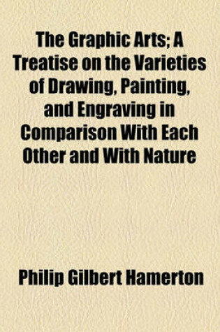 Cover of The Graphic Arts; A Treatise on the Varieties of Drawing, Painting, and Engraving in Comparison with Each Other and with Nature