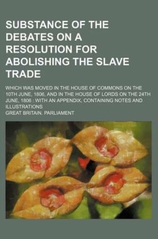 Cover of Substance of the Debates on a Resolution for Abolishing the Slave Trade; Which Was Moved in the House of Commons on the 10th June, 1806, and in the House of Lords on the 24th June, 1806 with an Appendix, Containing Notes and Illustrations