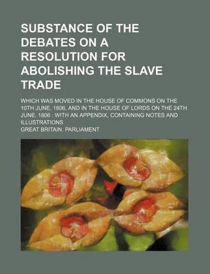 Book cover for Substance of the Debates on a Resolution for Abolishing the Slave Trade; Which Was Moved in the House of Commons on the 10th June, 1806, and in the House of Lords on the 24th June, 1806 with an Appendix, Containing Notes and Illustrations