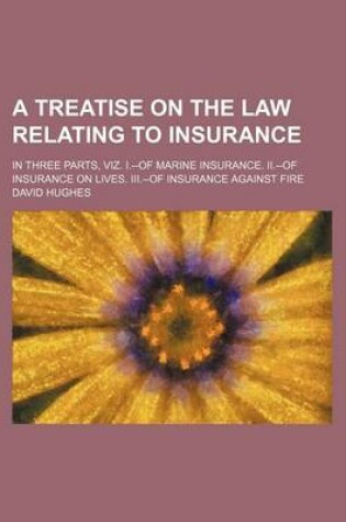 Cover of A Treatise on the Law Relating to Insurance; In Three Parts, Viz. I.--Of Marine Insurance. II.--Of Insurance on Lives. III.--Of Insurance Against Fire