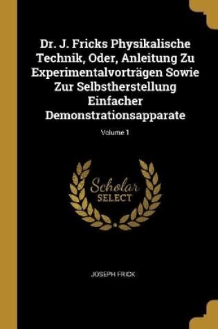 Cover of Dr. J. Fricks Physikalische Technik, Oder, Anleitung Zu Experimentalvorträgen Sowie Zur Selbstherstellung Einfacher Demonstrationsapparate; Volume 1