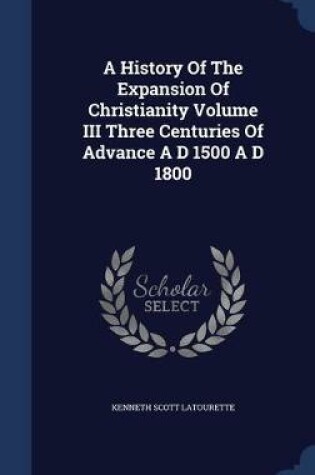 Cover of A History Of The Expansion Of Christianity Volume III Three Centuries Of Advance A D 1500 A D 1800