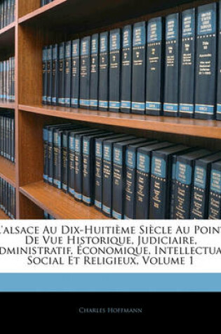 Cover of L'Alsace Au Dix-Huitieme Siecle Au Point de Vue Historique, Judiciaire, Administratif, Economique, Intellectual, Social Et Religieux, Volume 1