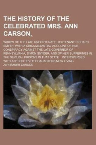 Cover of The History of the Celebrated Mrs. Ann Carson; Widow of the Late Unfortunate Lieutenant Richard Smyth with a Circumstantial Account of Her Conspiracy Against the Late Governor of Pennsylvania, Simon Snyder and of Her Sufferings in the