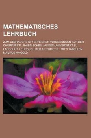 Cover of Mathematisches Lehrbuch; Zum Gebrauche Offentlicher Vorlesungen Auf Der Churfurstl. Baierischen Landes-Universitat Zu Landshut. Lehrbuch Der Arithmeti