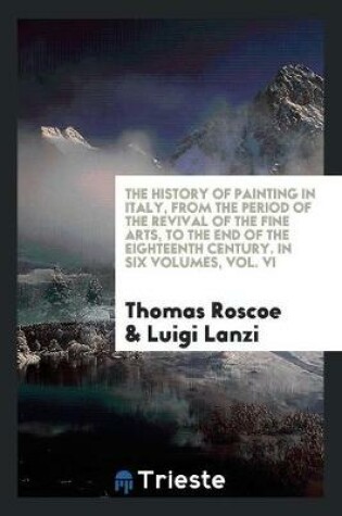 Cover of The History of Painting in Italy, from the Period of the Revival of the Fine Arts, to the End of the Eighteenth Century. in Six Volumes, Vol. VI
