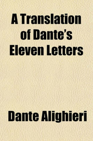 Cover of A Translation of Dante's Eleven Letters; With Explanatory Notes and a Biographical, Historical, and Critical Comment to the First, Second, Third, Ninth, and Eleventh Letters