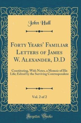 Cover of Forty Years' Familiar Letters of James W. Alexander, D.D, Vol. 2 of 2: Constituting, With Notes, a Memoir of His Life; Edited by the Surviving Conrrespondent (Classic Reprint)