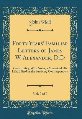 Book cover for Forty Years' Familiar Letters of James W. Alexander, D.D, Vol. 2 of 2: Constituting, With Notes, a Memoir of His Life; Edited by the Surviving Conrrespondent (Classic Reprint)