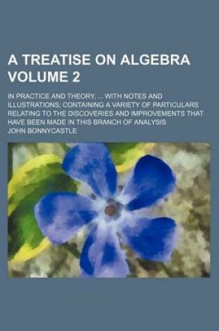 Cover of A Treatise on Algebra Volume 2; In Practice and Theory, ... with Notes and Illustrations; Containing a Variety of Particulars Relating to the Discoveries and Improvements That Have Been Made in This Branch of Analysis