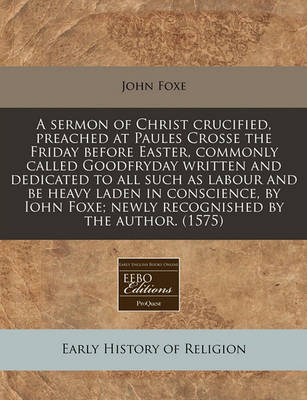 Book cover for A Sermon of Christ Crucified, Preached at Paules Crosse the Friday Before Easter, Commonly Called Goodfryday Written and Dedicated to All Such as Labour and Be Heavy Laden in Conscience, by Iohn Foxe; Newly Recognished by the Author. (1575)