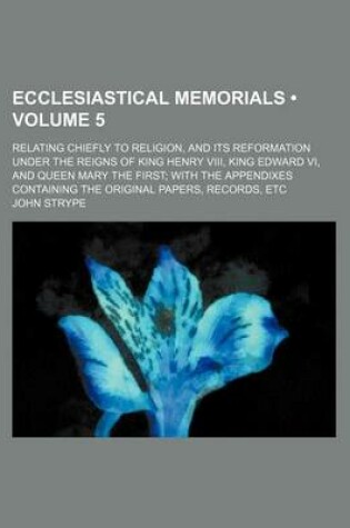 Cover of Ecclesiastical Memorials (Volume 5 ); Relating Chiefly to Religion, and Its Reformation Under the Reigns of King Henry VIII, King Edward VI, and Queen