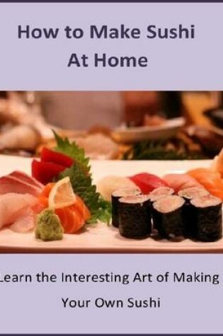 Cover of How to Make Sushi At Home: Learn the Interesting Art of Making Your Own Sushi