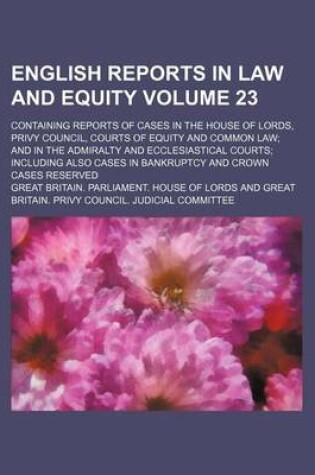 Cover of English Reports in Law and Equity Volume 23; Containing Reports of Cases in the House of Lords, Privy Council, Courts of Equity and Common Law; And in the Admiralty and Ecclesiastical Courts; Including Also Cases in Bankruptcy and Crown Cases Reserved