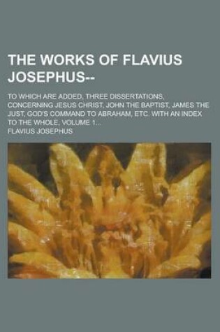 Cover of The Works of Flavius Josephus--; To Which Are Added, Three Dissertations, Concerning Jesus Christ, John the Baptist, James the Just, God's Command to Abraham, Etc. with an Index to the Whole, Volume 1...