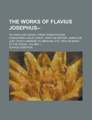 Book cover for The Works of Flavius Josephus--; To Which Are Added, Three Dissertations, Concerning Jesus Christ, John the Baptist, James the Just, God's Command to Abraham, Etc. with an Index to the Whole, Volume 1...