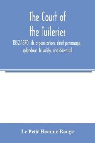 Cover of The court of the Tuileries, 1852-1870, its organization, chief personages, splendour, frivolity, and downfall