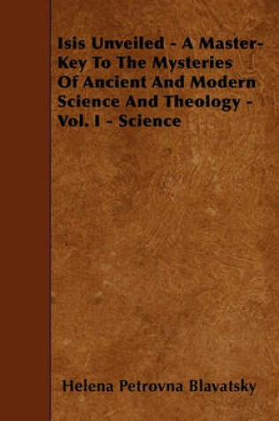 Cover of Isis Unveiled - A Master-Key To The Mysteries Of Ancient And Modern Science And Theology - Vol. I - Science