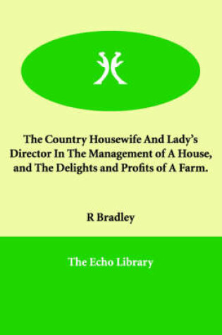 Cover of The Country Housewife And Lady's Director In The Management of A House, and The Delights and Profits of A Farm.