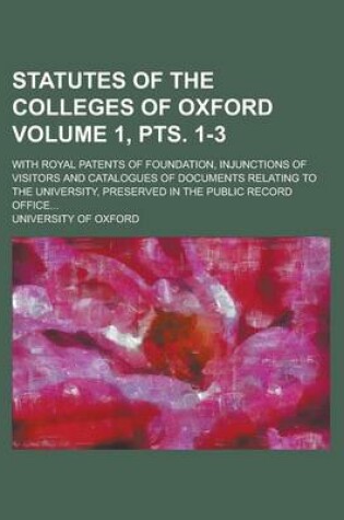 Cover of Statutes of the Colleges of Oxford; With Royal Patents of Foundation, Injunctions of Visitors and Catalogues of Documents Relating to the University, Preserved in the Public Record Office... Volume 1, Pts. 1-3