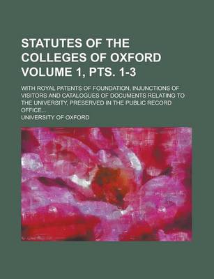 Book cover for Statutes of the Colleges of Oxford; With Royal Patents of Foundation, Injunctions of Visitors and Catalogues of Documents Relating to the University, Preserved in the Public Record Office... Volume 1, Pts. 1-3