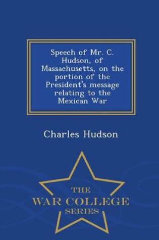 Cover of Speech of Mr. C. Hudson, of Massachusetts, on the Portion of the President's Message Relating to the Mexican War - War College Series