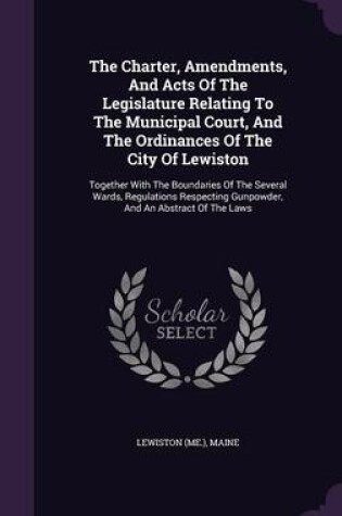 Cover of The Charter, Amendments, and Acts of the Legislature Relating to the Municipal Court, and the Ordinances of the City of Lewiston