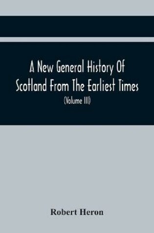 Cover of A New General History Of Scotland From The Earliest Times, To The Aera Of The Abolition Of The Hereditary Jurisdictions Of Subjects In Scotland In The Year 1748 (Volume Iii)