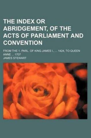Cover of The Index or Abridgement, of the Acts of Parliament and Convention; From the 1. Parl. of King James I., ... 1424, to Queen Anne ... 1707