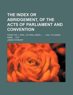 Book cover for The Index or Abridgement, of the Acts of Parliament and Convention; From the 1. Parl. of King James I., ... 1424, to Queen Anne ... 1707