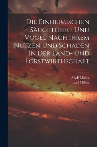 Cover of Die Einheimischen Säugetheire Und Vögel Nach Ihrem Nutzen Und Schaden in Der Land- Und Forstwirthschaft