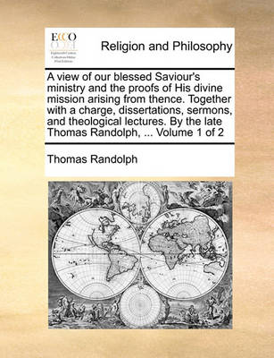 Book cover for A View of Our Blessed Saviour's Ministry and the Proofs of His Divine Mission Arising from Thence. Together with a Charge, Dissertations, Sermons, and Theological Lectures. by the Late Thomas Randolph, ... Volume 1 of 2