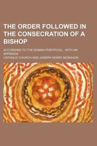 Cover of The Order Followed in the Consecration of a Bishop; According to the Roman Pontifical with an Appendix