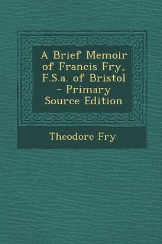 Cover of A Brief Memoir of Francis Fry, F.S.A. of Bristol - Primary Source Edition