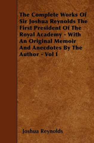 Cover of The Complete Works Of Sir Joshua Reynolds The First President Of The Royal Academy - With An Original Memoir And Anecdotes By The Author - Vol I