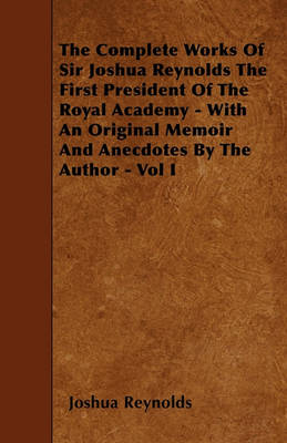 Book cover for The Complete Works Of Sir Joshua Reynolds The First President Of The Royal Academy - With An Original Memoir And Anecdotes By The Author - Vol I