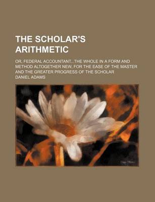 Book cover for The Scholar's Arithmetic; Or, Federal Accountantthe Whole in a Form and Method Altogether New, for the Ease of the Master and the Greater Progress of the Scholar