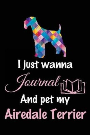 Cover of I Just Wanna Journal And Pet My Airedale Terrier