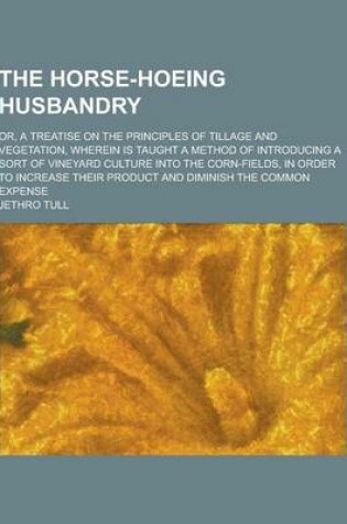Cover of The Horse-Hoeing Husbandry; Or, a Treatise on the Principles of Tillage and Vegetation, Wherein Is Taught a Method of Introducing a Sort of Vineyard C