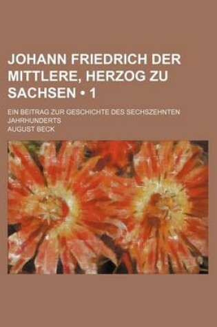 Cover of Johann Friedrich Der Mittlere, Herzog Zu Sachsen (1); Ein Beitrag Zur Geschichte Des Sechszehnten Jahrhunderts