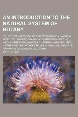 Cover of An Introduction to the Natural System of Botany; Or, a Systematic View of the Organization, Natural Affinities, and Geographical Distribution of the Whole Vegetable Kingdom Together with the Uses of the Most Important Species in Medicine, the Arts, and Ru