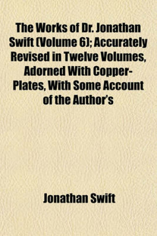 Cover of The Works of Dr. Jonathan Swift (Volume 6); Accurately Revised in Twelve Volumes, Adorned with Copper-Plates, with Some Account of the Author's