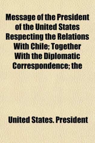 Cover of Message of the President of the United States Respecting the Relations with Chile; Together with the Diplomatic Correspondence; The