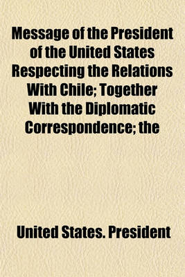 Book cover for Message of the President of the United States Respecting the Relations with Chile; Together with the Diplomatic Correspondence; The