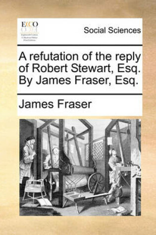 Cover of A Refutation of the Reply of Robert Stewart, Esq. by James Fraser, Esq.